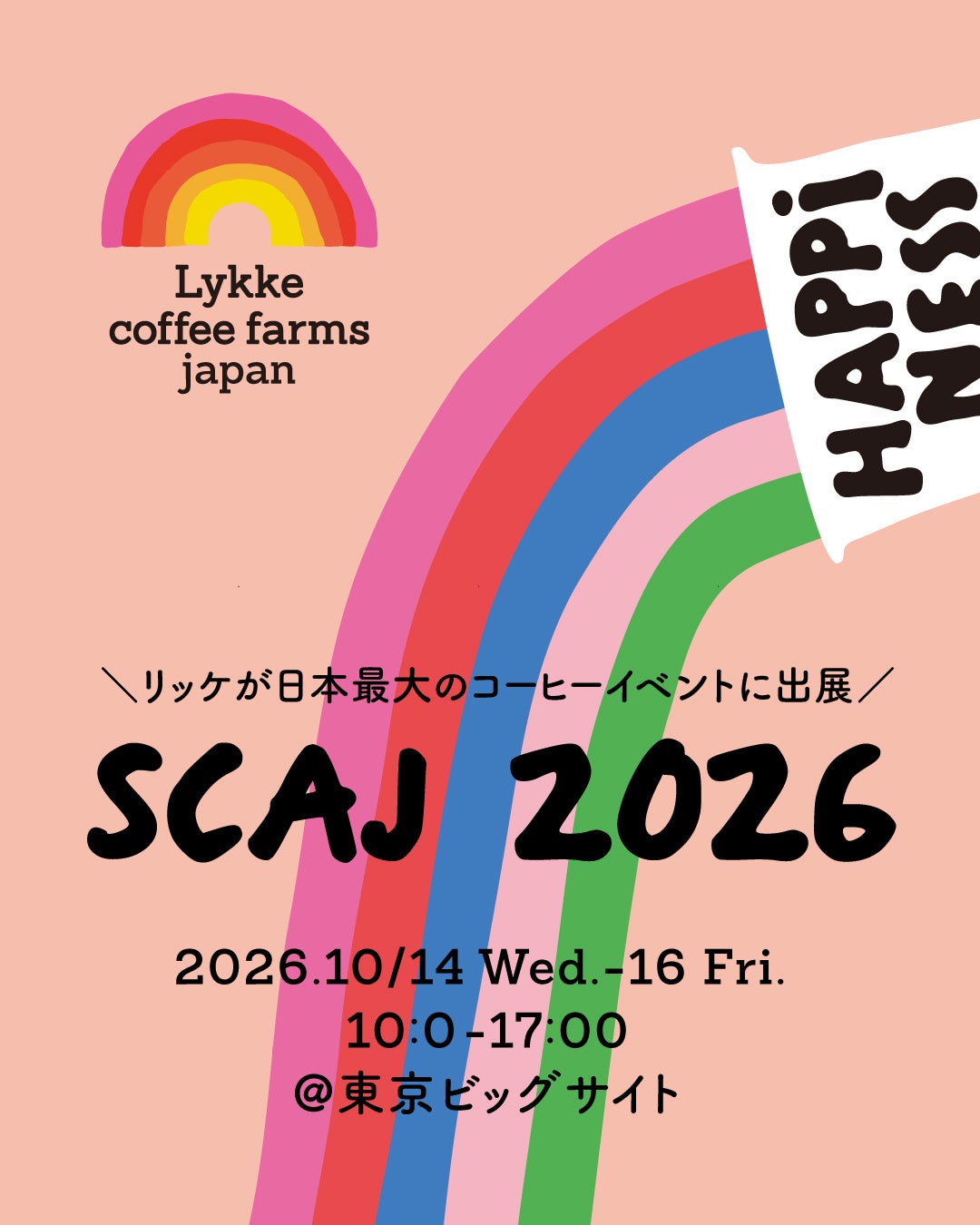 ■ SCAJ 2026への出展 会期：2026年10月14日(水)〜17日(土) （弊社の出展は14~16日）時間：10:00-17:00 会場：東京ビッグサイト 南1-2展示棟【S029】 ブースはLykkeのシグニチャーフレーバーでもあるHAPPINESの虹を大きくあしらったブースデザイン。ご来場の皆様には試飲をご用意しております。POW BARと同時出展で、各種コーヒー豆やグッズの販売も行っております。 会場で🌈を見かけたらぜひお立ち寄りください！