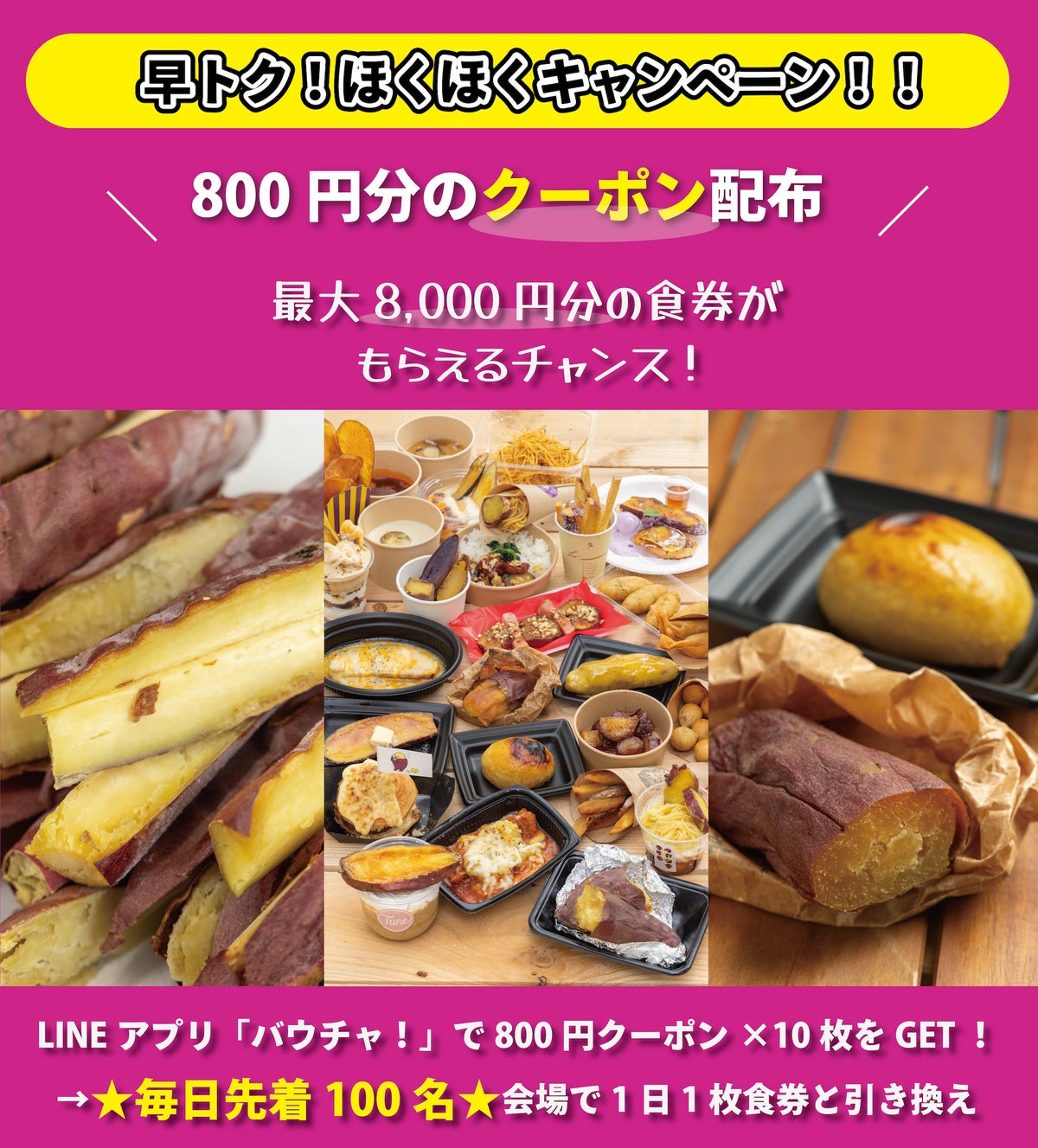 最大8,000円分の食券がもらえる『早トク！ほくほくキャンペーン！！』は、毎日800円分の食券と引き換えられる10枚綴りの回数券制のデジタルクーポンを発行するおトクなキャンペーン。誰でも参加でき、毎日通えば通うほどおトクを体験！ クーポンのダウンロードをして「やきいもフェス TOKYO 2026／やきいもフェス OSAKA 2026」に来場し、前売券引換所で食券と交換するだけ。毎日先着100名までなので早めの来場がチャンス！